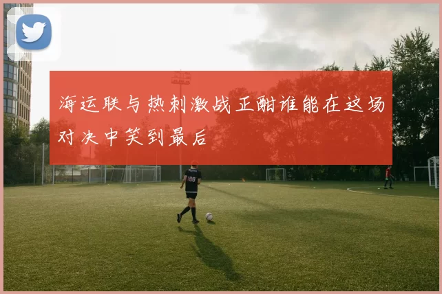 海运联与热刺激战正酣谁能在这场对决中笑到最后