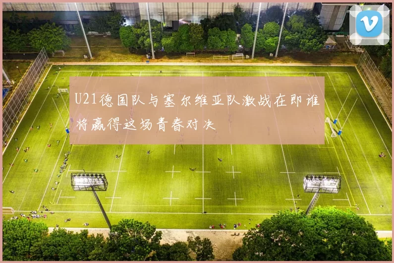 U21德国队与塞尔维亚队激战在即谁将赢得这场青春对决