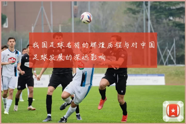 我国足球名将的辉煌历程与对中国足球发展的深远影响