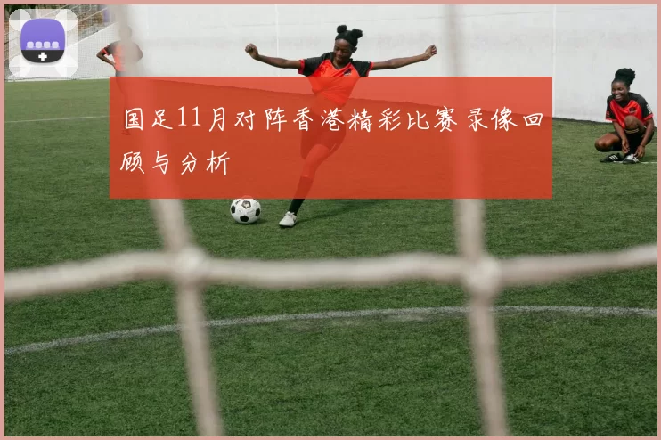 国足11月对阵香港精彩比赛录像回顾与分析