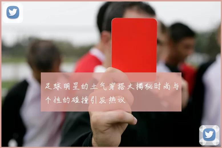 足球明星的土气穿搭大揭秘时尚与个性的碰撞引发热议